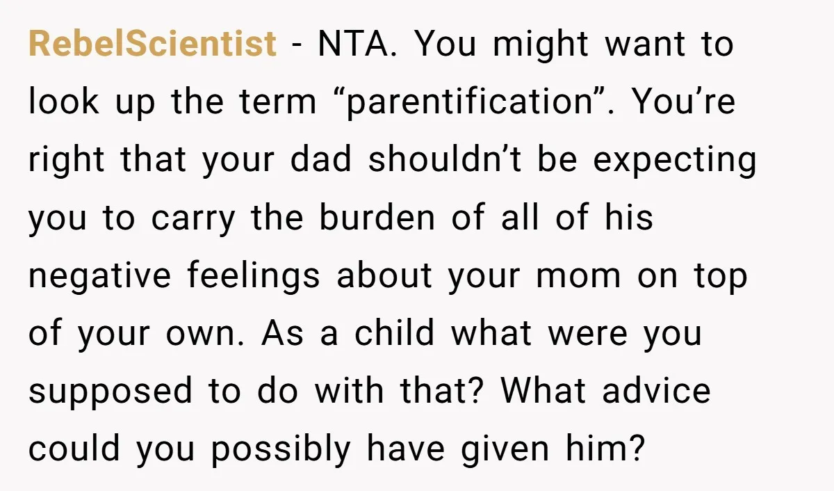 RebelScientist - NTA. You might want to look up the term “parentification”. You’re right that your dad shouldn’t be expecting you to carry the burden of all of his negative...