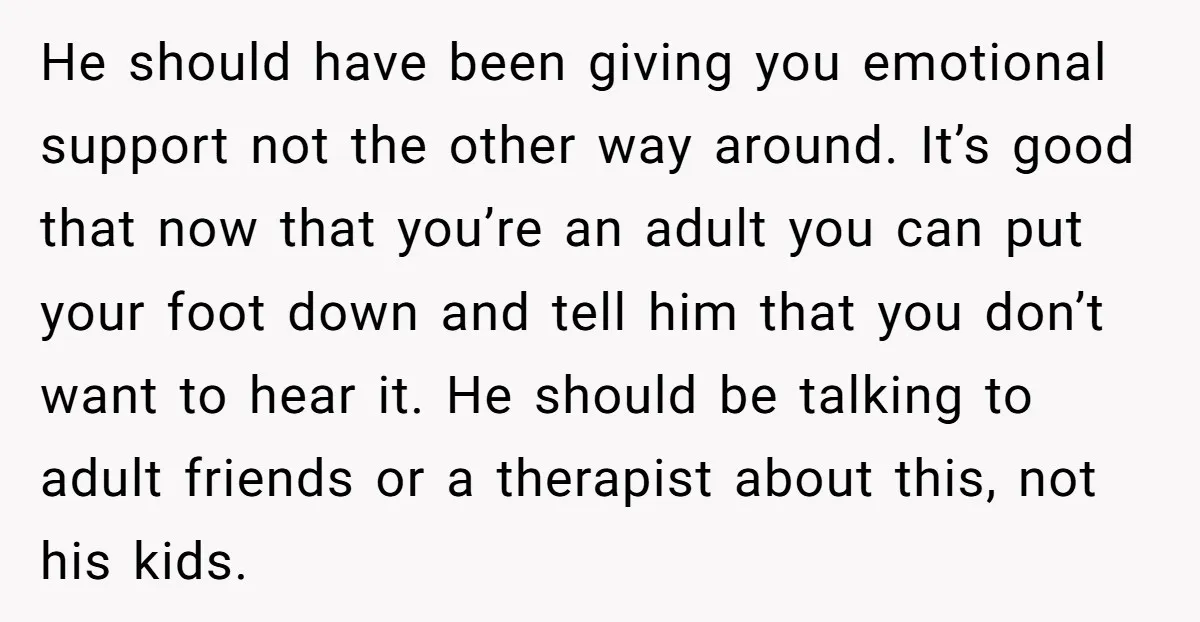 He should have been giving you emotional support not the other way around. It’s good that now that you’re an adult you can put your foot down and tell him...