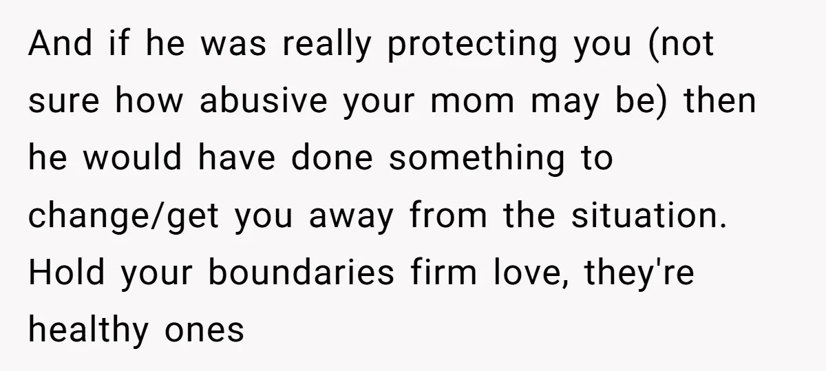 And if he was really protecting you (not sure how abusive your mom may be) then he would have done something to change/get you away from the situation. Hold your...