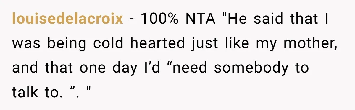 louisedelacroix - 100% NTA "He said that I was being cold hearted just like my mother, and that one day I’d “need somebody to talk to. ”. "
