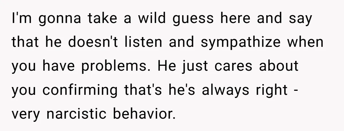 I'm gonna take a wild guess here and say that he doesn't listen and sympathize when you have problems. He just cares about you confirming that's he's always right -...