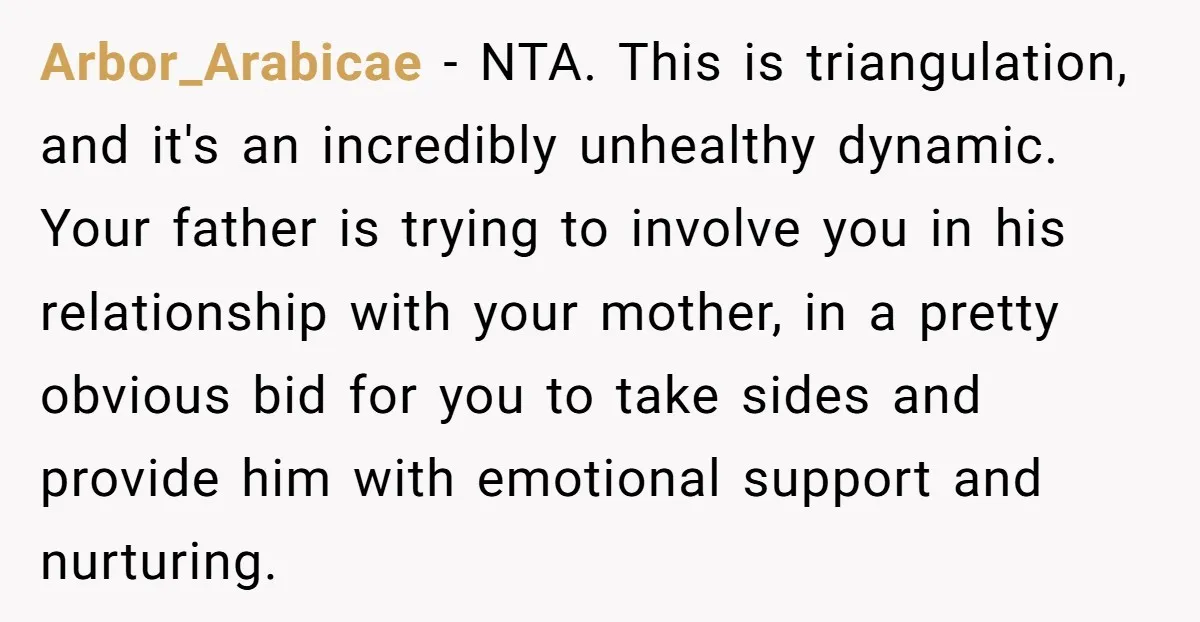 Arbor_Arabicae - NTA. This is triangulation, and it's an incredibly unhealthy dynamic. Your father is trying to involve you in his relationship with your mother, in a pretty obvious bid...
