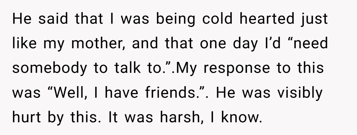 He said that I was being cold hearted just like my mother, and that one day I’d “need somebody to talk to.”.My response to this was “Well, I have friends.”....