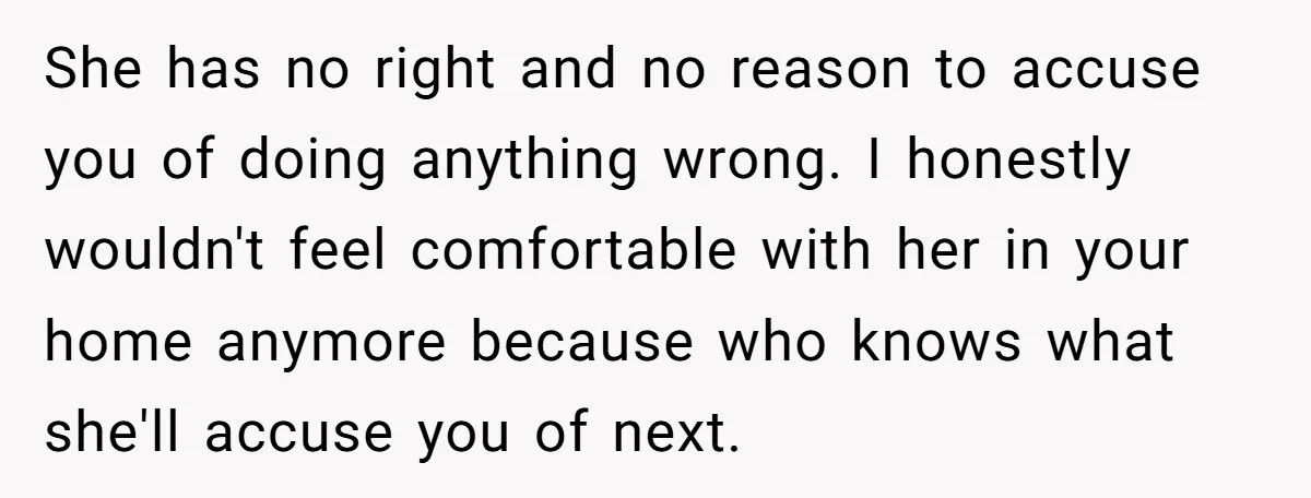 She has no right and no reason to accuse you of doing anything wrong. I honestly wouldn't feel comfortable with her in your home anymore because who knows what she'll...