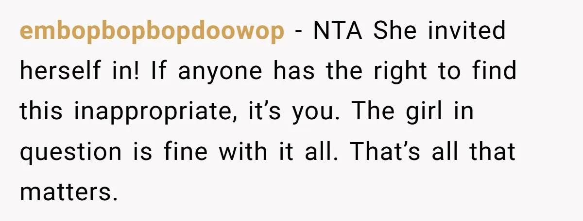 embopbopbopdoowop − NTA She invited herself in! If anyone has the right to find this inappropriate, it’s you. The girl in question is fine with it all. That’s all that...