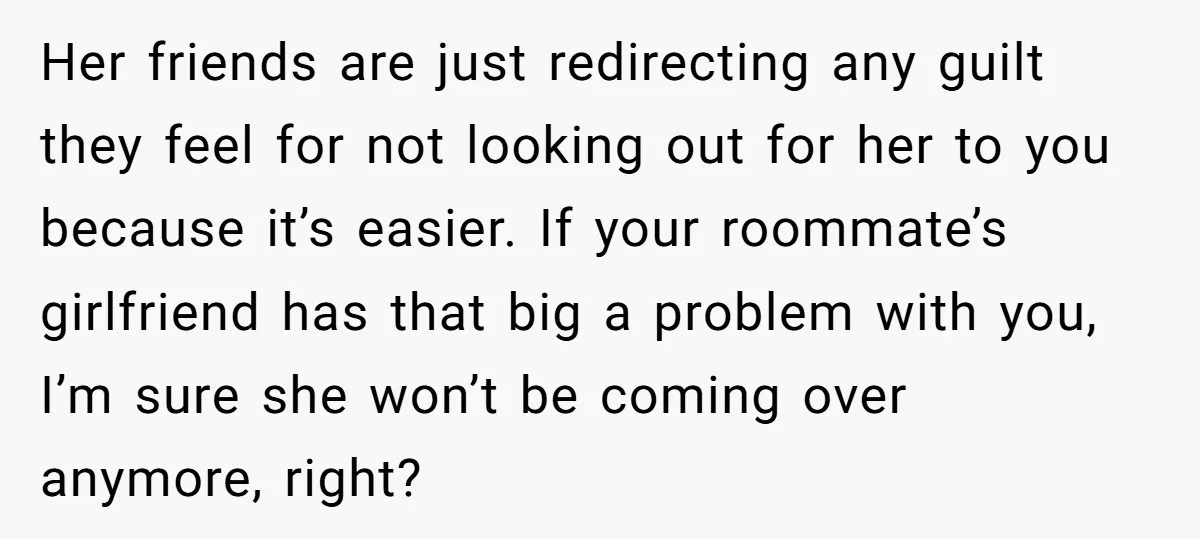 Her friends are just redirecting any guilt they feel for not looking out for her to you because it’s easier. If your roommate’s girlfriend has that big a problem with...