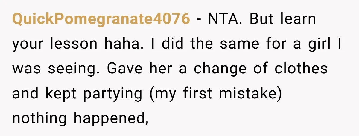 QuickPomegranate4076 − NTA. But learn your lesson haha. I did the same for a girl I was seeing. Gave her a change of clothes and kept partying (my first mistake)...