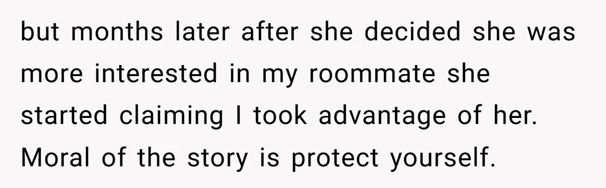but months later after she decided she was more interested in my roommate she started claiming I took advantage of her. Moral of the story is protect yourself.