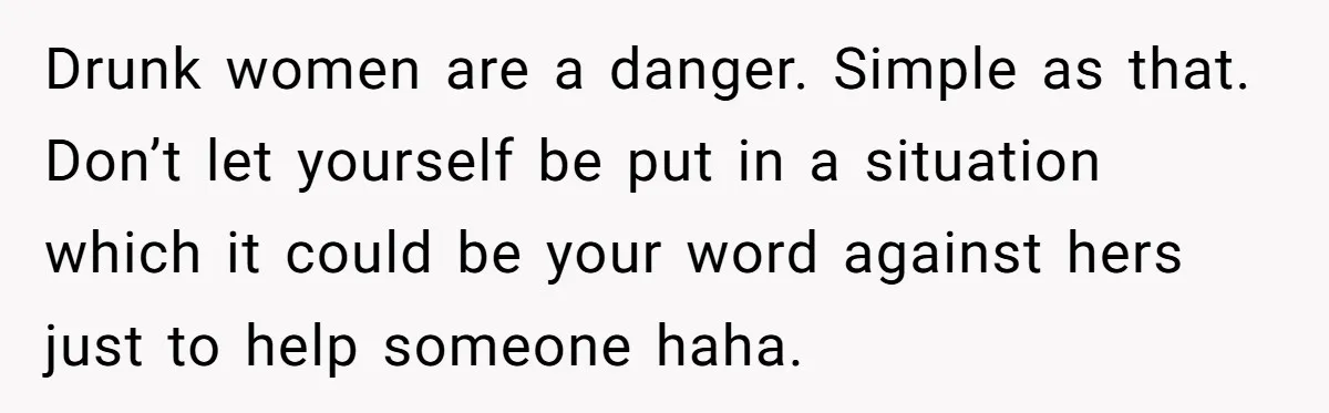 Drunk women are a danger. Simple as that. Don’t let yourself be put in a situation which it could be your word against hers just to help someone haha.