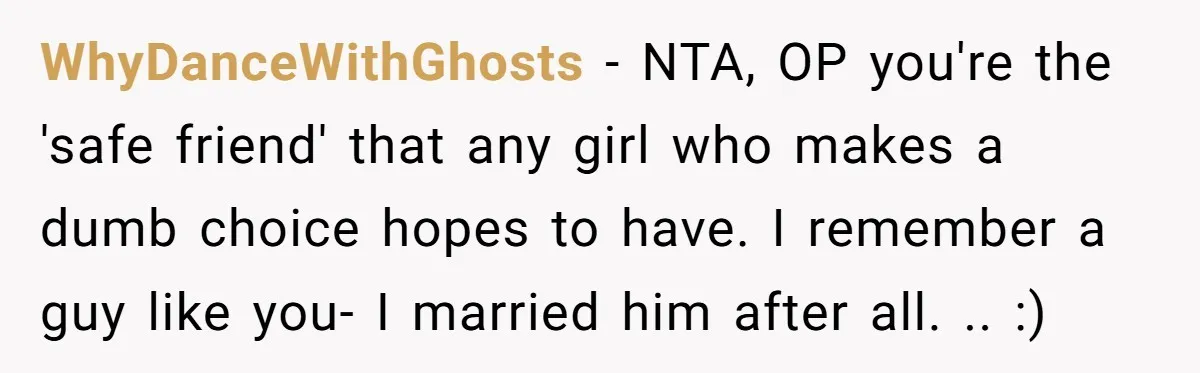 WhyDanceWithGhosts − NTA, OP you're the 'safe friend' that any girl who makes a dumb choice hopes to have. I remember a guy like you- I married him after all....
