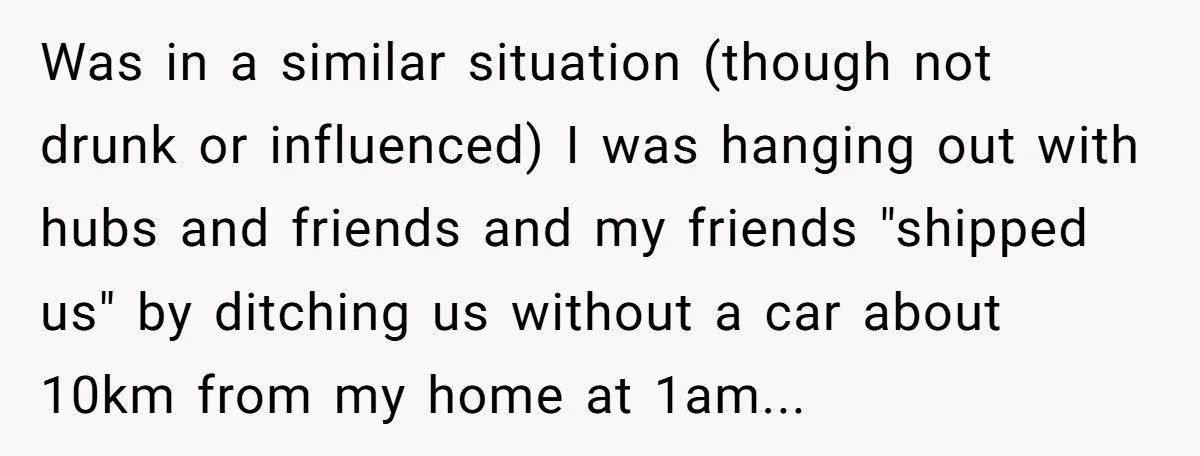 Was in a similar situation (though not drunk or influenced) I was hanging out with hubs and friends and my friends "shipped us" by ditching us without a car about...