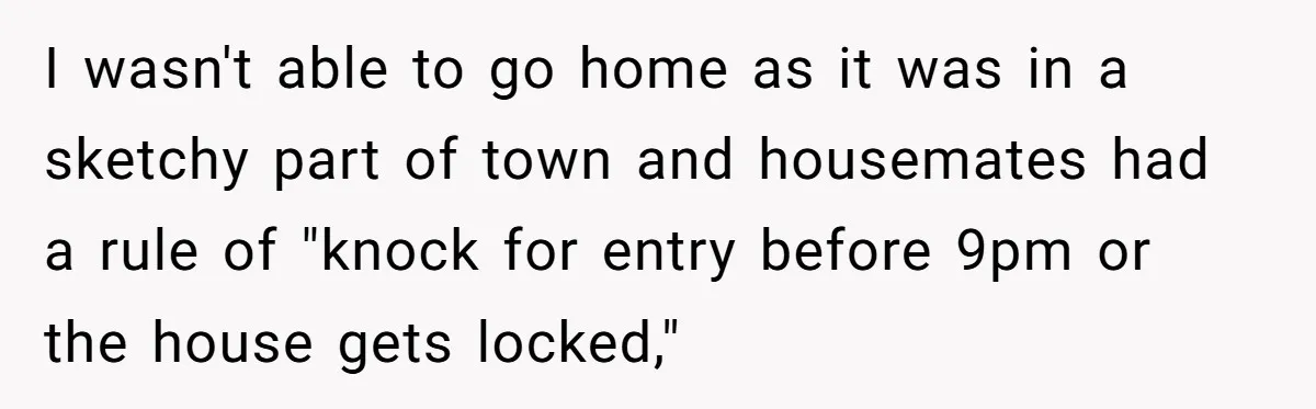 I wasn't able to go home as it was in a sketchy part of town and housemates had a rule of "knock for entry before 9pm or the house gets...