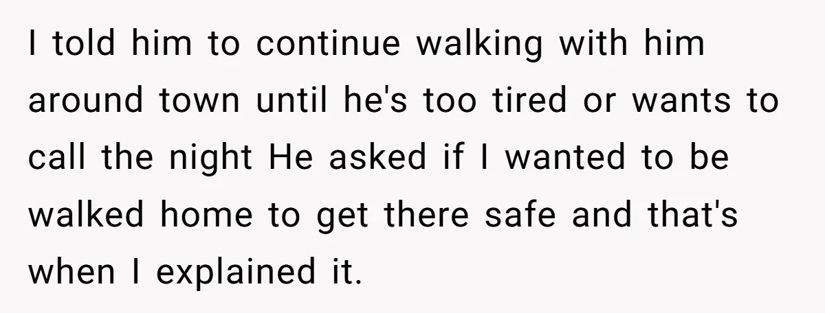 I told him to continue walking with him around town until he's too tired or wants to call the night He asked if I wanted to be walked home to...