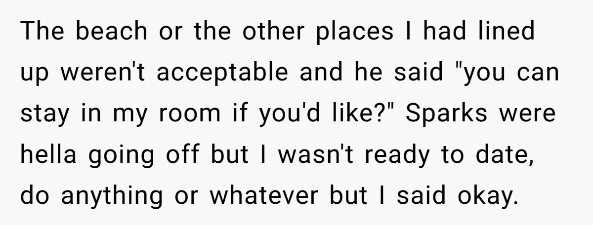The beach or the other places I had lined up weren't acceptable and he said "you can stay in my room if you'd like?" Sparks were hella going off but...