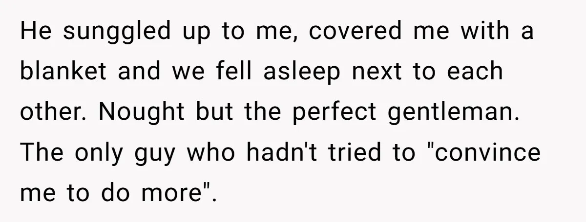 He sunggled up to me, covered me with a blanket and we fell asleep next to each other. Nought but the perfect gentleman. The only guy who hadn't tried to...