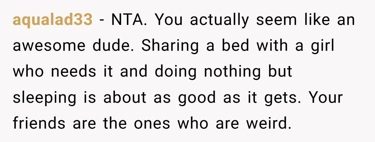 aqualad33 − NTA. You actually seem like an awesome dude. Sharing a bed with a girl who needs it and doing nothing but sleeping is about as good as it...