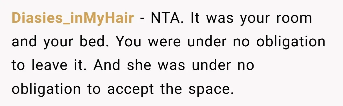 Diasies_inMyHair − NTA. It was your room and your bed. You were under no obligation to leave it. And she was under no obligation to accept the space.