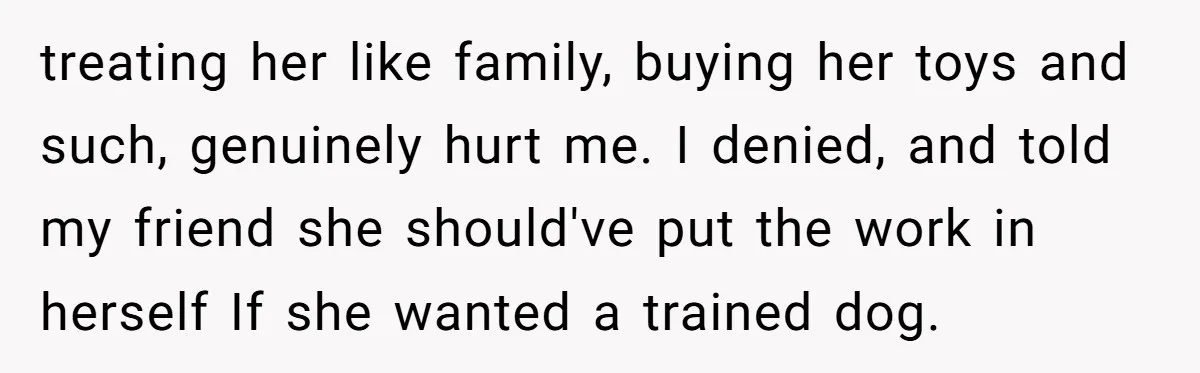 treating her like family, buying her toys and such, genuinely hurt me. I denied, and told my friend she should've put the work in herself If she wanted a trained...