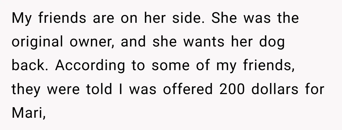 My friends are on her side. She was the original owner, and she wants her dog back. According to some of my friends, they were told I was offered 200...