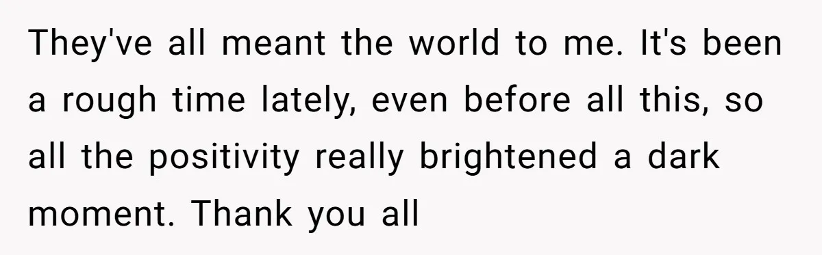 They've all meant the world to me. It's been a rough time lately, even before all this, so all the positivity really brightened a dark moment. Thank you all