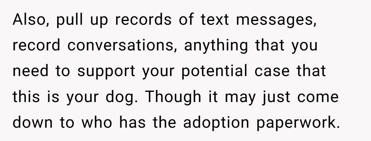 Also, pull up records of text messages, record conversations, anything that you need to support your potential case that this is your dog. Though it may just come down to...