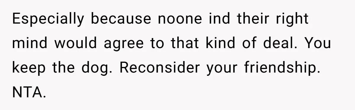 Especially because noone ind their right mind would agree to that kind of deal. You keep the dog. Reconsider your friendship. NTA.