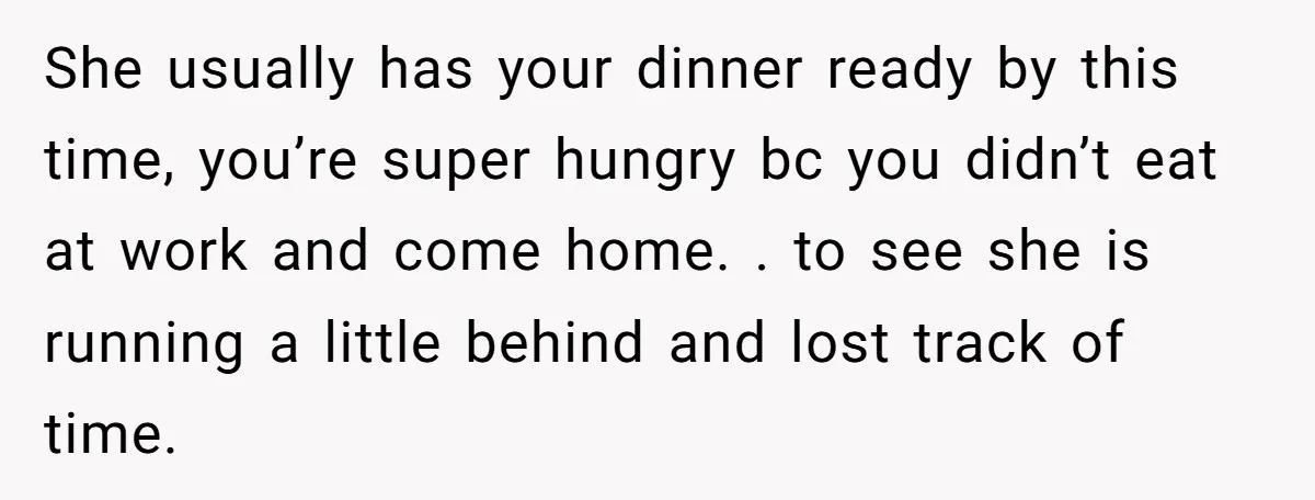 She usually has your dinner ready by this time, you’re super hungry bc you didn’t eat at work and come home. . to see she is running a little behind...