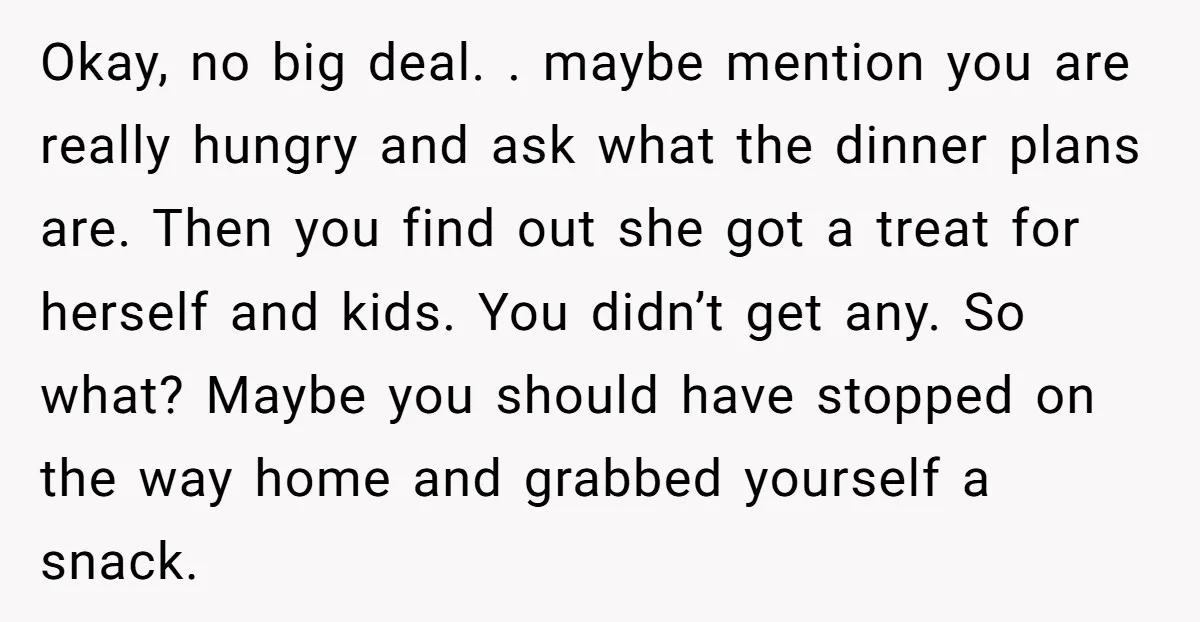Okay, no big deal. . maybe mention you are really hungry and ask what the dinner plans are. Then you find out she got a treat for herself and kids....