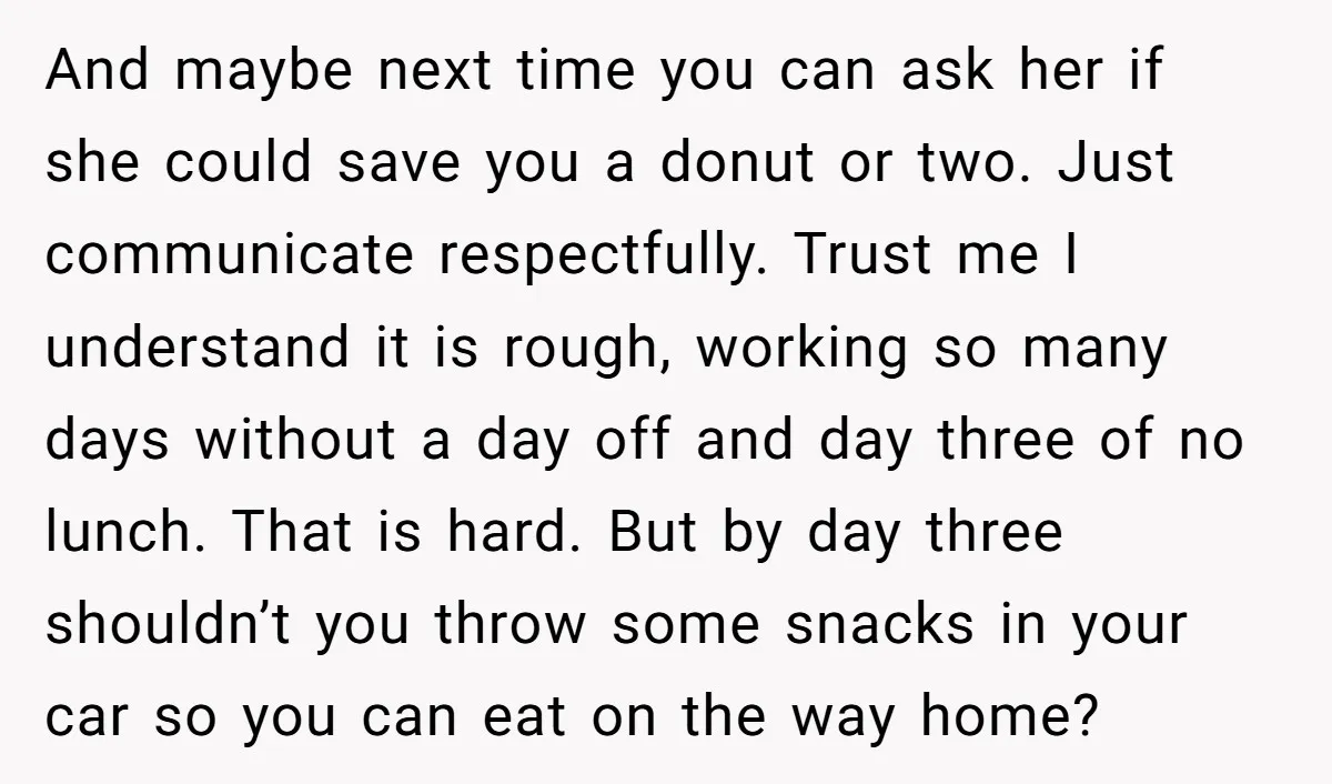 And maybe next time you can ask her if she could save you a donut or two. Just communicate respectfully. Trust me I understand it is rough, working so many...
