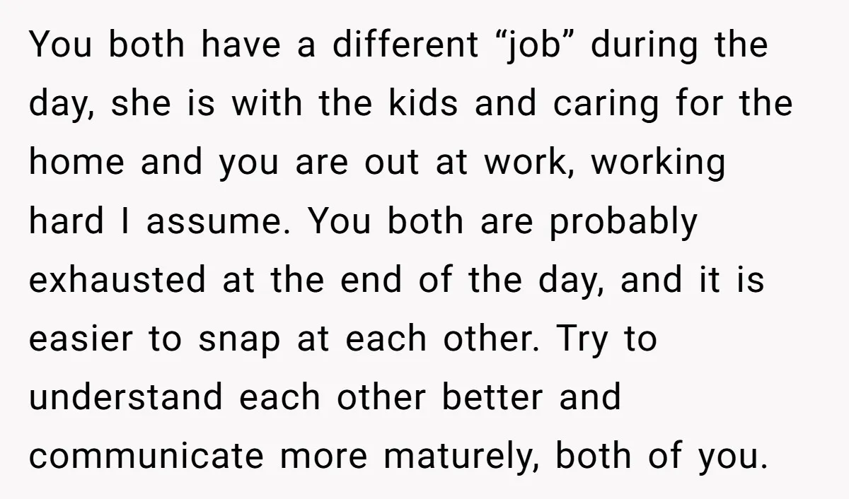 You both have a different “job” during the day, she is with the kids and caring for the home and you are out at work, working hard I assume. You...