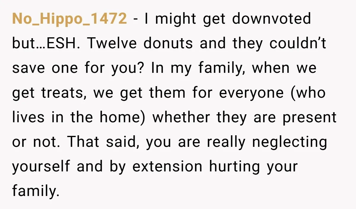 No_Hippo_1472 - I might get downvoted but…ESH. Twelve donuts and they couldn’t save one for you? In my family, when we get treats, we get them for everyone (who lives...