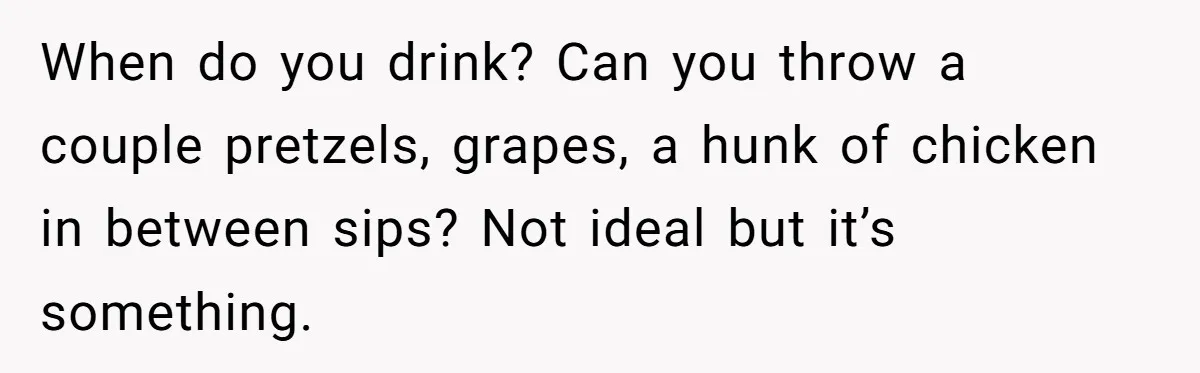 When do you drink? Can you throw a couple pretzels, grapes, a hunk of chicken in between sips? Not ideal but it’s something.