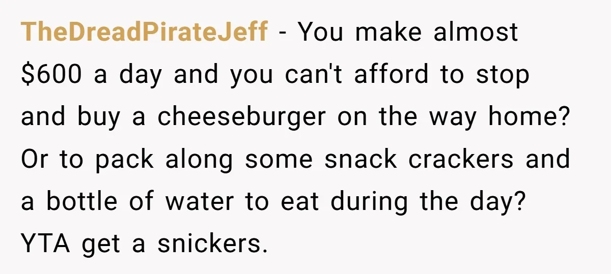 TheDreadPirateJeff - You make almost $600 a day and you can't afford to stop and buy a cheeseburger on the way home? Or to pack along some snack crackers and...