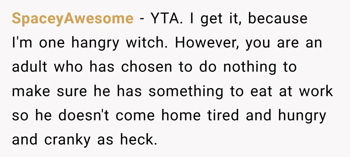 SpaceyAwesome - YTA. I get it, because I'm one hangry witch. However, you are an adult who has chosen to do nothing to make sure he has something to eat...