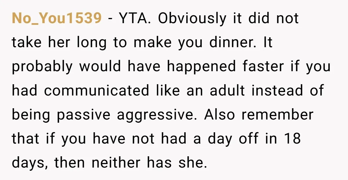 No_You1539 - YTA. Obviously it did not take her long to make you dinner. It probably would have happened faster if you had communicated like an adult instead of being...