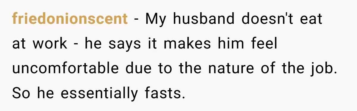 friedonionscent - My husband doesn't eat at work - he says it makes him feel uncomfortable due to the nature of the job. So he essentially fasts.