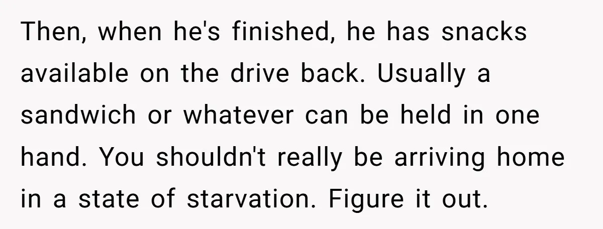 Then, when he's finished, he has snacks available on the drive back. Usually a sandwich or whatever can be held in one hand. You shouldn't really be arriving home in...