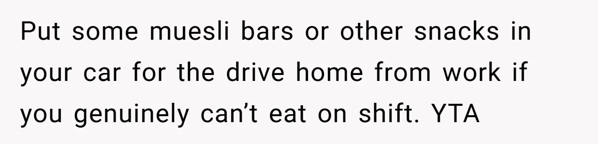 Put some muesli bars or other snacks in your car for the drive home from work if you genuinely can’t eat on shift. YTA