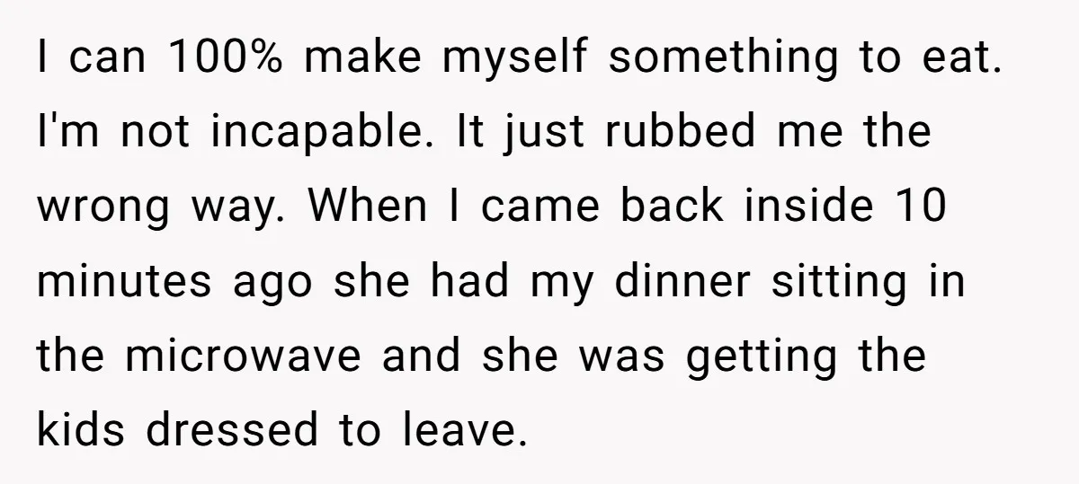 I can 100% make myself something to eat. I'm not incapable. It just rubbed me the wrong way. When I came back inside 10 minutes ago she had my dinner...
