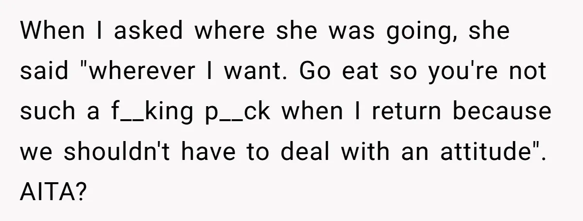 When I asked where she was going, she said "wherever I want. Go eat so you're not such a f__king p__ck when I return because we shouldn't have to deal...