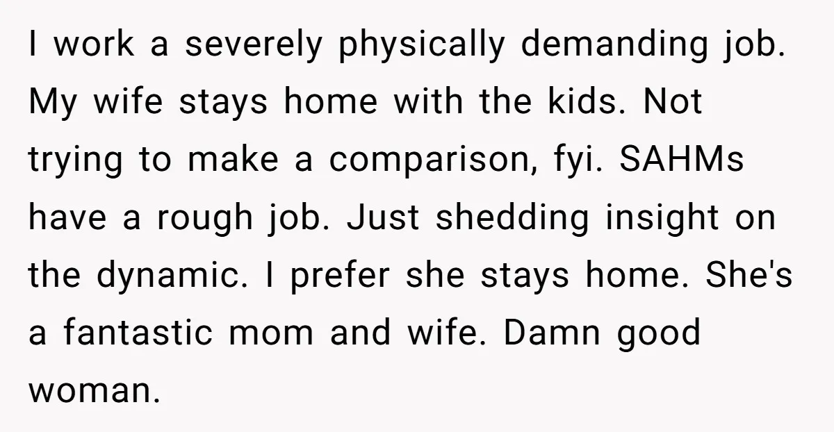 I work a severely physically demanding job. My wife stays home with the kids. Not trying to make a comparison, fyi. SAHMs have a rough job. Just shedding insight on...
