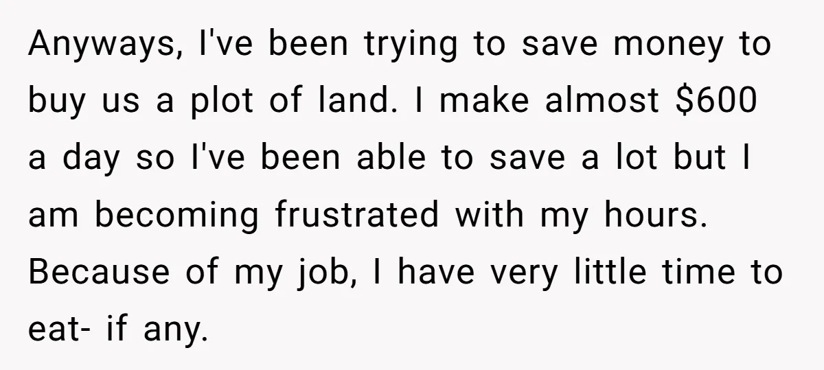 Anyways, I've been trying to save money to buy us a plot of land. I make almost $600 a day so I've been able to save a lot but I...