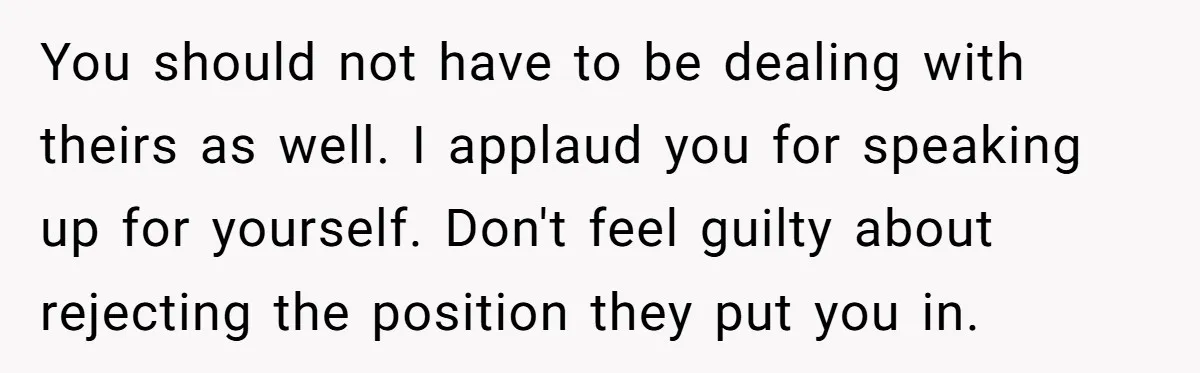 You should not have to be dealing with theirs as well. I applaud you for speaking up for yourself. Don't feel guilty about rejecting the position they put you in.