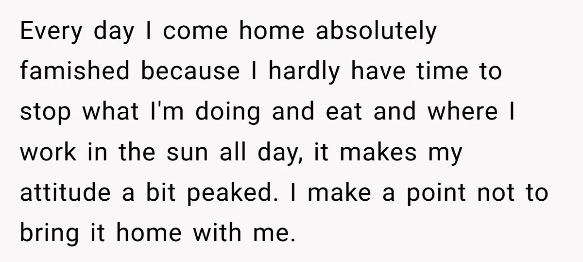 Every day I come home absolutely famished because I hardly have time to stop what I'm doing and eat and where I work in the sun all day, it makes...