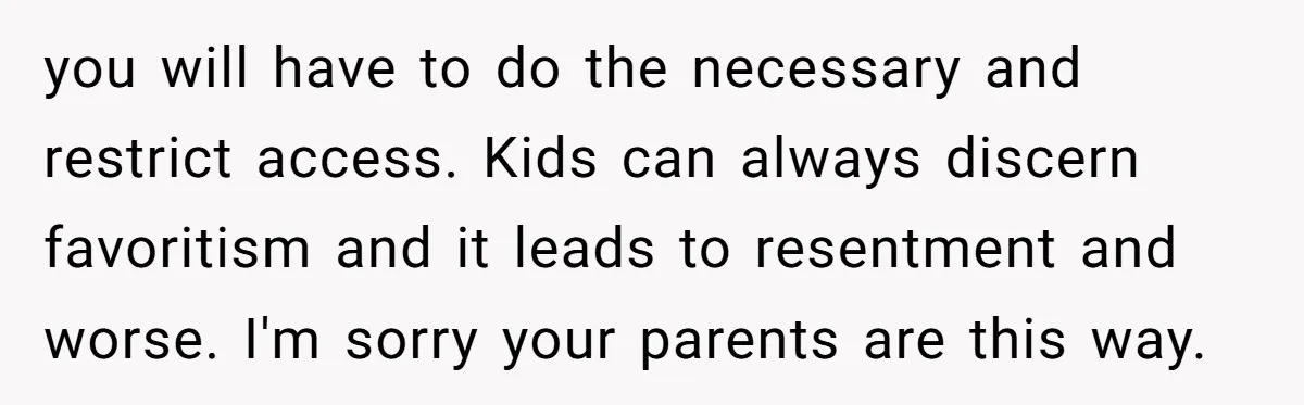 you will have to do the necessary and restrict access. Kids can always discern favoritism and it leads to resentment and worse. I'm sorry your parents are this way.