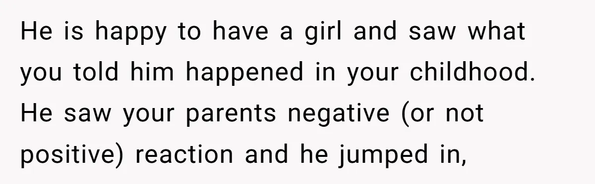 He is happy to have a girl and saw what you told him happened in your childhood. He saw your parents negative (or not positive) reaction and he jumped in,