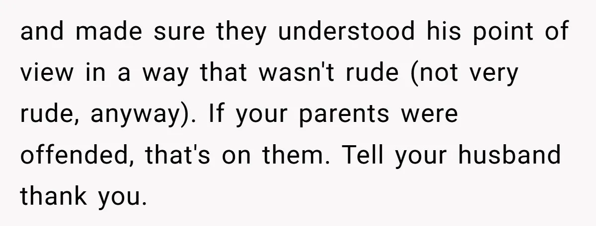 and made sure they understood his point of view in a way that wasn't rude (not very rude, anyway). If your parents were offended, that's on them. Tell your husband...