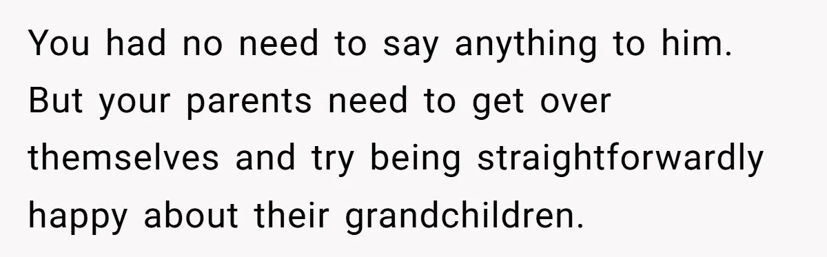 You had no need to say anything to him. But your parents need to get over themselves and try being straightforwardly happy about their grandchildren.