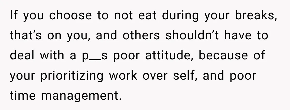 If you choose to not eat during your breaks, that’s on you, and others shouldn’t have to deal with a p__s poor attitude, because of your prioritizing work over self,...