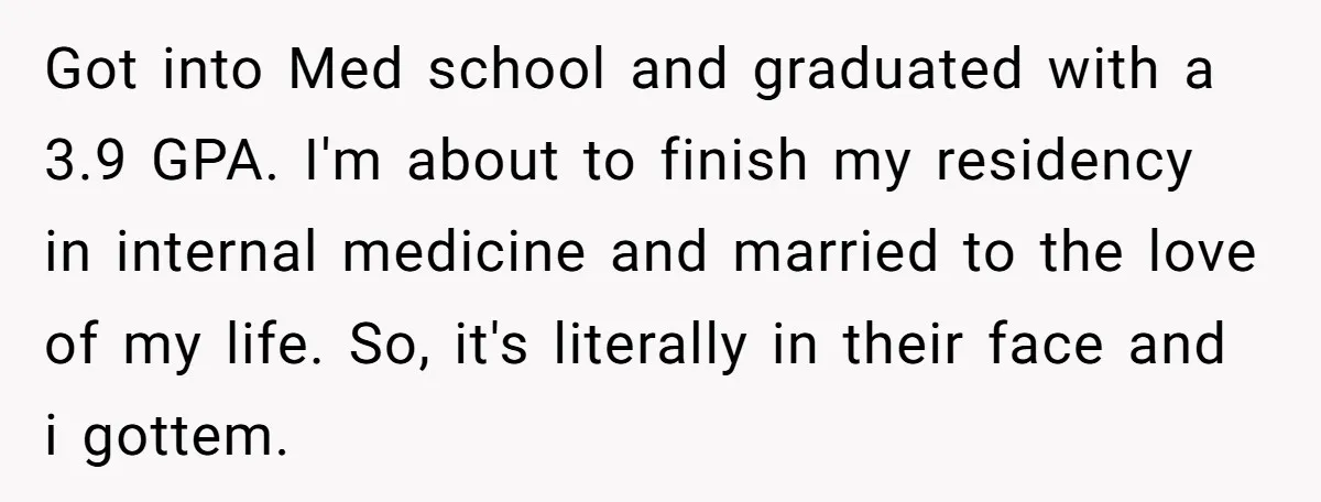Got into Med school and graduated with a 3.9 GPA. I'm about to finish my residency in internal medicine and married to the love of my life. So, it's literally...